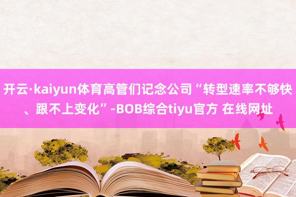 开云·kaiyun体育高管们记念公司“转型速率不够快、跟不上变化”-BOB综合tiyu官方 在线网址