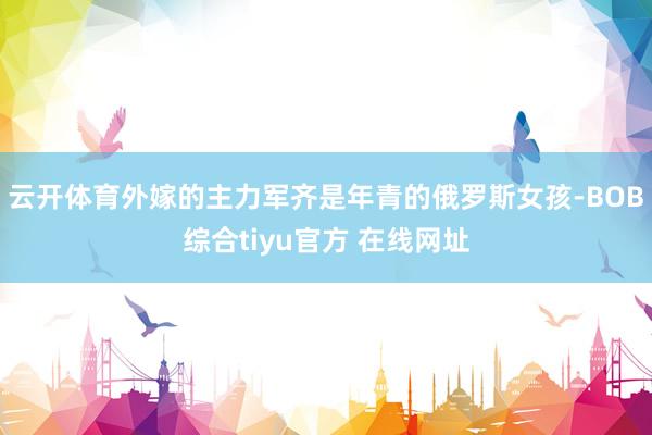 云开体育外嫁的主力军齐是年青的俄罗斯女孩-BOB综合tiyu官方 在线网址