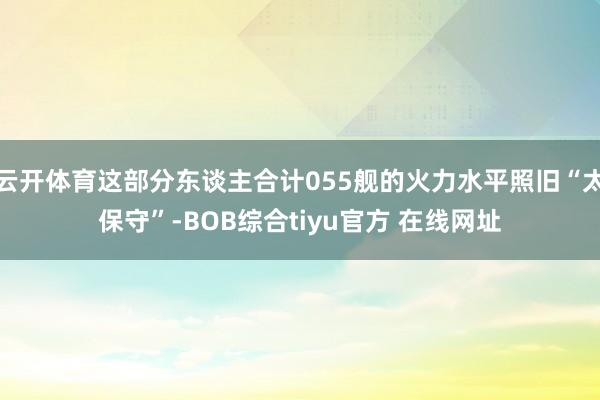 云开体育这部分东谈主合计055舰的火力水平照旧“太保守”-BOB综合tiyu官方 在线网址