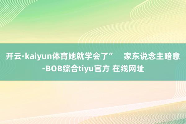 开云·kaiyun体育她就学会了”    家东说念主暗意-BOB综合tiyu官方 在线网址