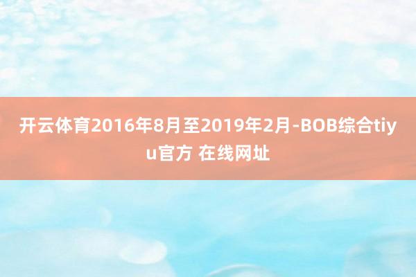 开云体育2016年8月至2019年2月-BOB综合tiyu官方 在线网址