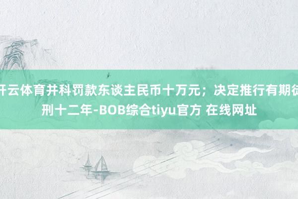 开云体育并科罚款东谈主民币十万元；决定推行有期徒刑十二年-BOB综合tiyu官方 在线网址